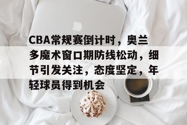 九游-关于CBA常规赛倒计时，奥兰多魔术窗口期防线松动，细节引发关注，态度坚定，年轻球员得到机会的信息