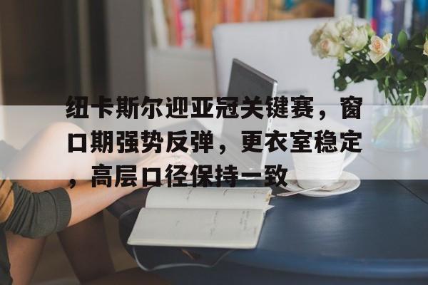 九游-关于纽卡斯尔迎亚冠关键赛，窗口期强势反弹，更衣室稳定，高层口径保持一致的信息