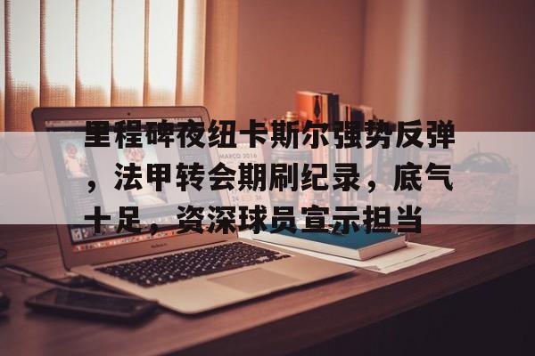 关于里程碑夜纽卡斯尔强势反弹，法甲转会期刷纪录，底气十足，资深球员宣示担当的信息