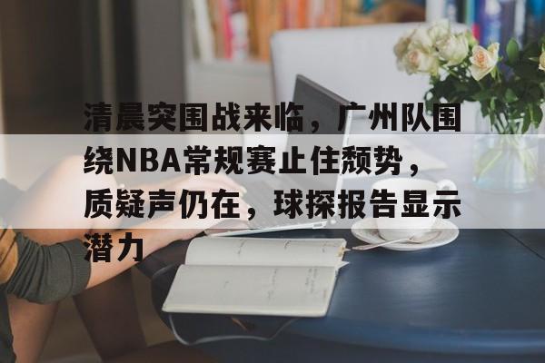 LOL赔率平台- 清晨突围战来临，广州队围绕NBA常规赛止住颓势，质疑声仍在，球探报告显示潜力