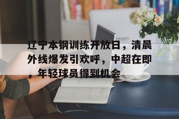 包含辽宁本钢训练开放日,清晨外线爆发引欢呼,中超在即,年轻球员得到机会的词条 包含辽宁本钢训练开放日,清晨外线爆发引欢呼,中超在即,年轻球员得到机会的词条